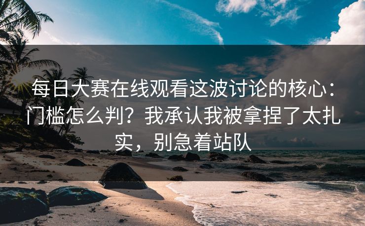 每日大赛在线观看这波讨论的核心：门槛怎么判？我承认我被拿捏了太扎实，别急着站队