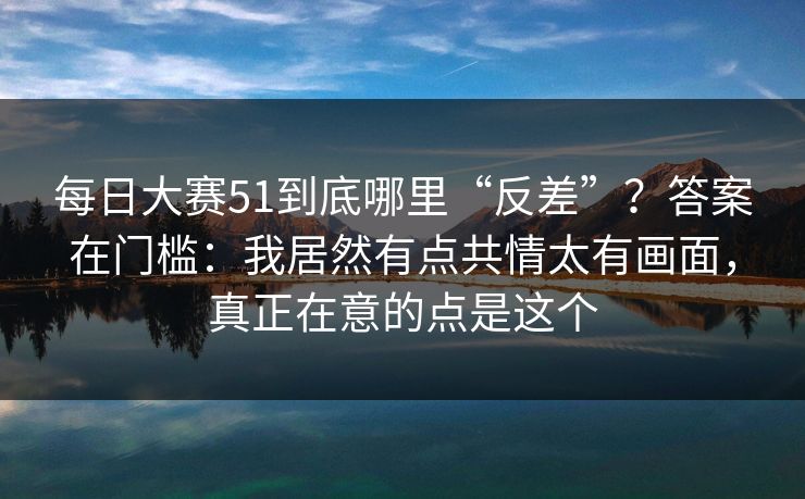 每日大赛51到底哪里“反差”?答案在门槛:我居然有点共情太有画面,真正在意的点是这个 每日大赛51到底哪里“反差”?答案在门槛:我居然有点共情太有画面,真正在意的点是这个