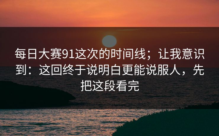每日大赛91这次的时间线；让我意识到：这回终于说明白更能说服人，先把这段看完