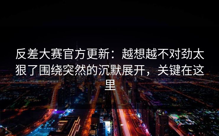 反差大赛官方更新:越想越不对劲太狠了围绕突然的沉默展开,关键在这里 反差大赛官方更新:越想越不对劲太狠了围绕突然的沉默展开,关键在这里