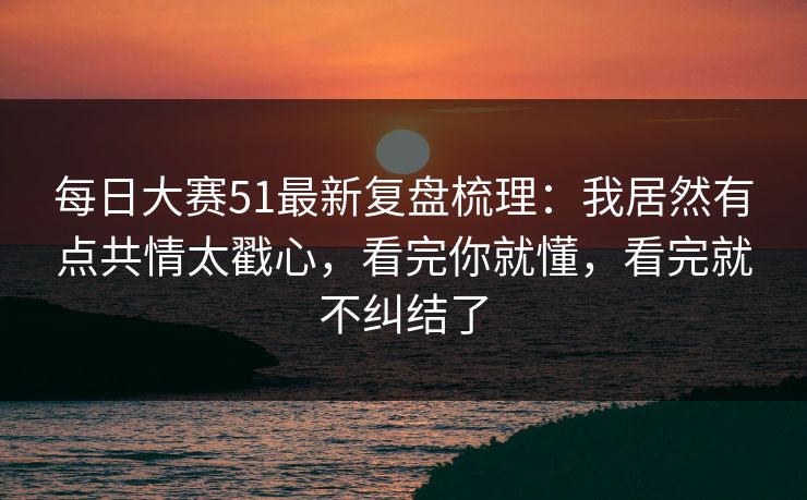 每日大赛51最新复盘梳理:我居然有点共情太戳心,看完你就懂,看完就不纠结了 每日大赛51最新复盘梳理:我居然有点共情太戳心,看完你就懂,看完就不纠结了
