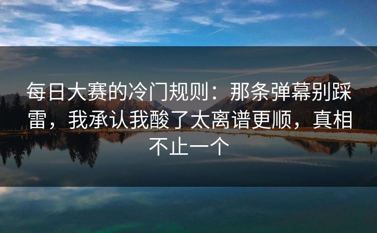 每日大赛的冷门规则：那条弹幕别踩雷，我承认我酸了太离谱更顺，真相不止一个