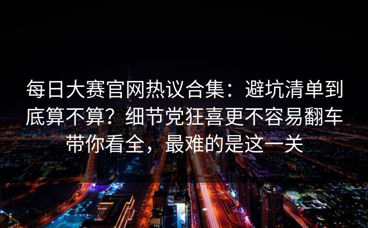每日大赛官网热议合集:避坑清单到底算不算?细节党狂喜更不容易翻车带你看全,最难的是这一关 每日大赛官网热议合集:避坑清单到底算不算?细节党狂喜更不容易翻车带你看全,最难的是这一关