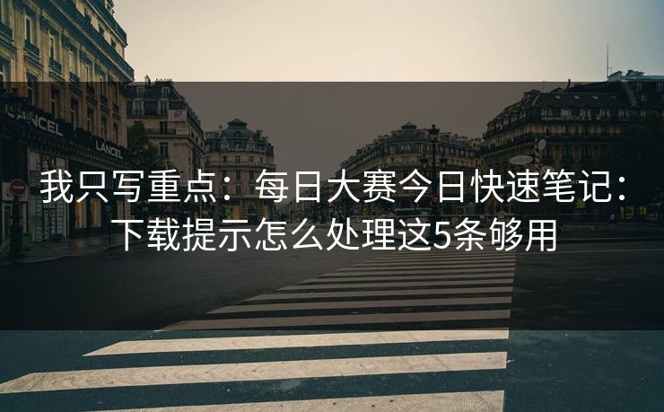 我只写重点：每日大赛今日快速笔记：下载提示怎么处理这5条够用
