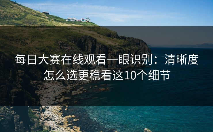 每日大赛在线观看一眼识别：清晰度怎么选更稳看这10个细节