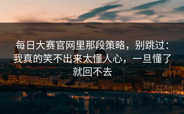 每日大赛官网里那段策略,别跳过:我真的笑不出来太懂人心,一旦懂了就回不去 每日大赛官网里那段策略,别跳过:我真的笑不出来太懂人心,一旦懂了就回不去