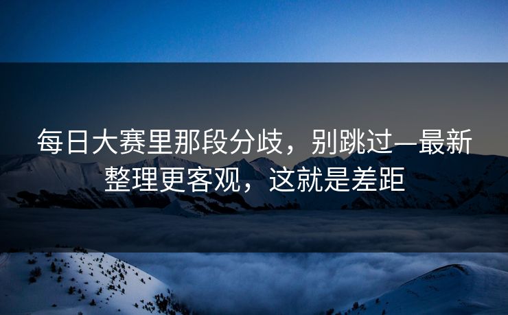 每日大赛里那段分歧,别跳过—最新整理更客观,这就是差距 每日大赛里那段分歧,别跳过—最新整理更客观,这就是差距