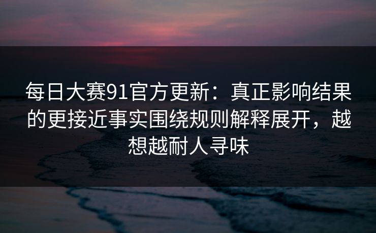 每日大赛91官方更新:真正影响结果的更接近事实围绕规则解释展开,越想越耐人寻味 每日大赛91官方更新:真正影响结果的更接近事实围绕规则解释展开,越想越耐人寻味