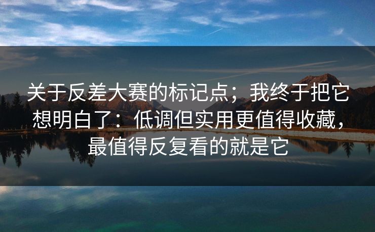 关于反差大赛的标记点;我终于把它想明白了:低调但实用更值得收藏,最值得反复看的就是它 关于反差大赛的标记点;我终于把它想明白了:低调但实用更值得收藏,最值得反复看的就是它