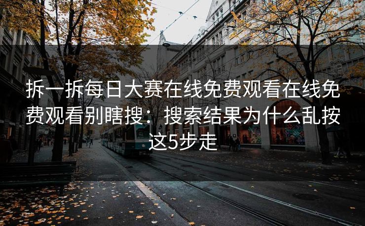 拆一拆每日大赛在线免费观看在线免费观看别瞎搜：搜索结果为什么乱按这5步走