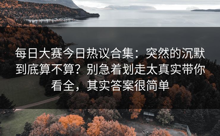 每日大赛今日热议合集：突然的沉默到底算不算？别急着划走太真实带你看全，其实答案很简单