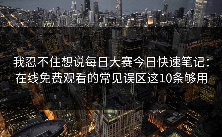 我忍不住想说每日大赛今日快速笔记：在线免费观看的常见误区这10条够用