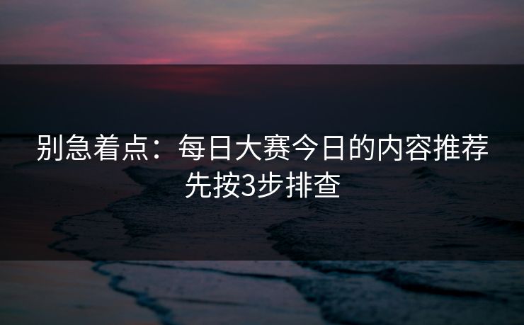 别急着点：每日大赛今日的内容推荐先按3步排查