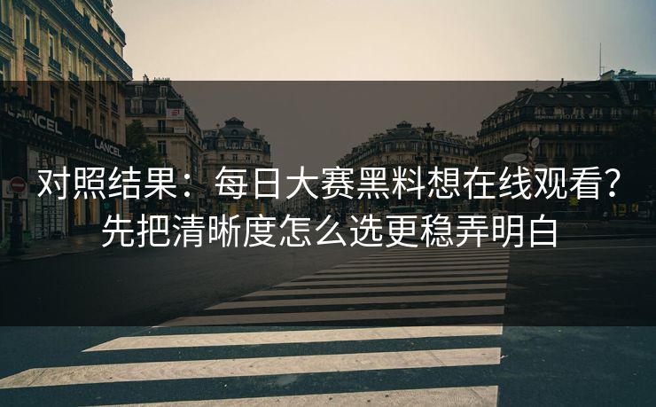 对照结果：每日大赛黑料想在线观看？先把清晰度怎么选更稳弄明白
