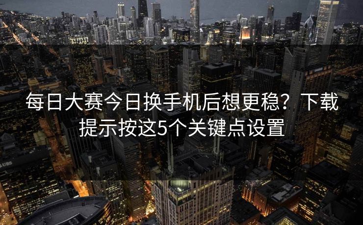 每日大赛今日换手机后想更稳？下载提示按这5个关键点设置