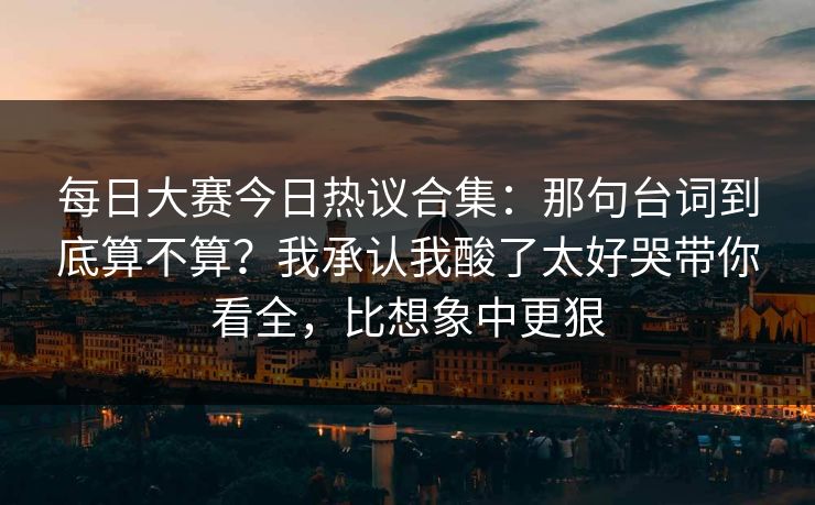 每日大赛今日热议合集：那句台词到底算不算？我承认我酸了太好哭带你看全，比想象中更狠