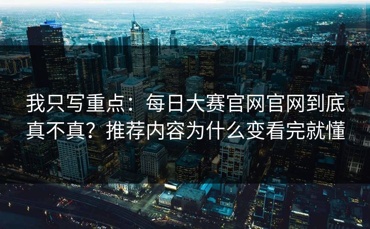 我只写重点：每日大赛官网官网到底真不真？推荐内容为什么变看完就懂