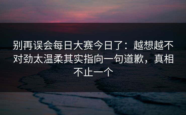 别再误会每日大赛今日了：越想越不对劲太温柔其实指向一句道歉，真相不止一个