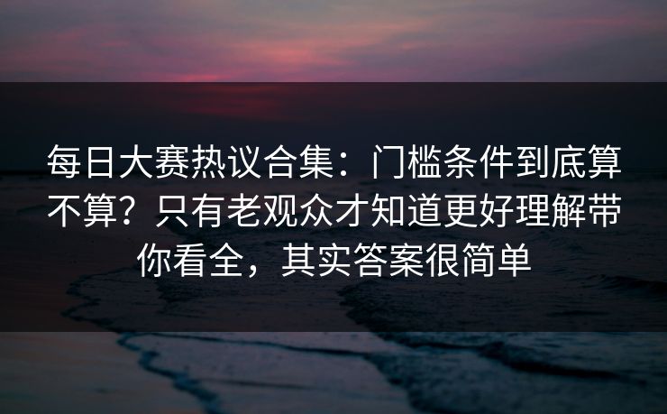 每日大赛热议合集：门槛条件到底算不算？只有老观众才知道更好理解带你看全，其实答案很简单