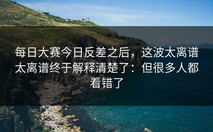 每日大赛今日反差之后，这波太离谱太离谱终于解释清楚了：但很多人都看错了