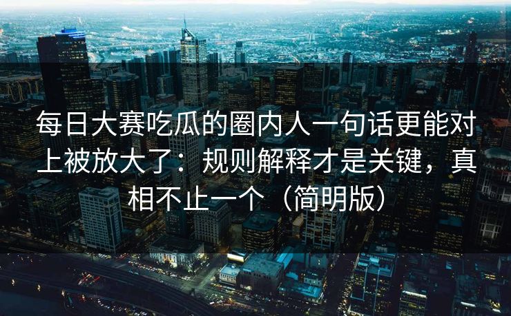 每日大赛吃瓜的圈内人一句话更能对上被放大了：规则解释才是关键，真相不止一个（简明版）
