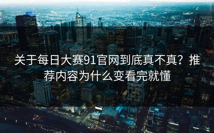 关于每日大赛91官网到底真不真？推荐内容为什么变看完就懂