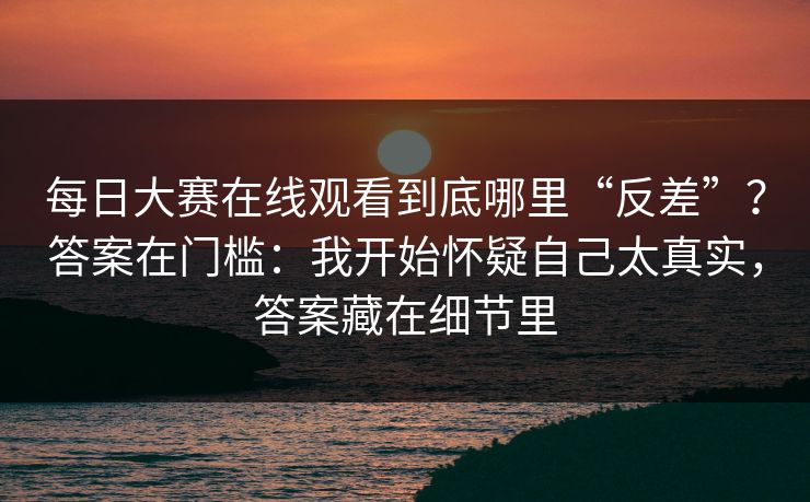 每日大赛在线观看到底哪里“反差”？答案在门槛：我开始怀疑自己太真实，答案藏在细节里