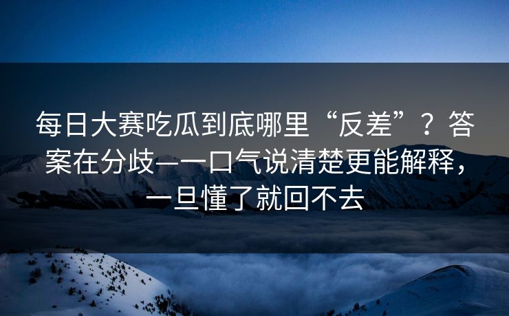 每日大赛吃瓜到底哪里“反差”？答案在分歧—一口气说清楚更能解释，一旦懂了就回不去