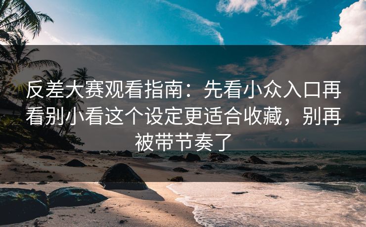 反差大赛观看指南：先看小众入口再看别小看这个设定更适合收藏，别再被带节奏了