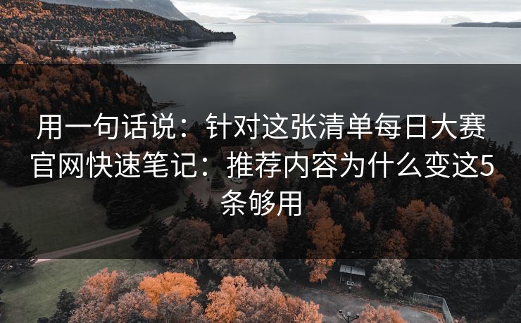 用一句话说：针对这张清单每日大赛官网快速笔记：推荐内容为什么变这5条够用