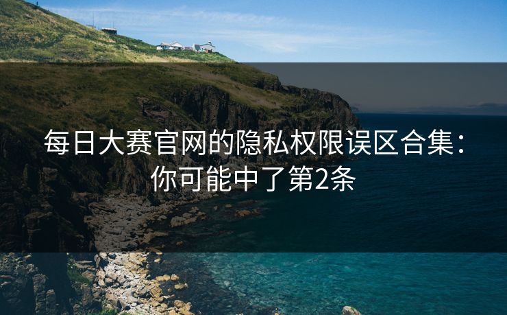 每日大赛官网的隐私权限误区合集：你可能中了第2条