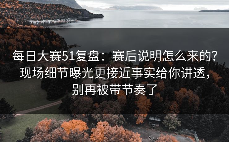 每日大赛51复盘：赛后说明怎么来的？现场细节曝光更接近事实给你讲透，别再被带节奏了