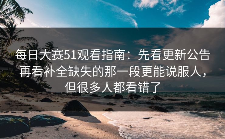 每日大赛51观看指南：先看更新公告再看补全缺失的那一段更能说服人，但很多人都看错了