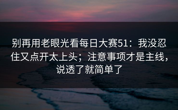别再用老眼光看每日大赛51：我没忍住又点开太上头；注意事项才是主线，说透了就简单了