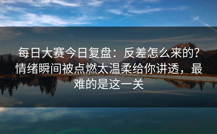 每日大赛今日复盘：反差怎么来的？情绪瞬间被点燃太温柔给你讲透，最难的是这一关