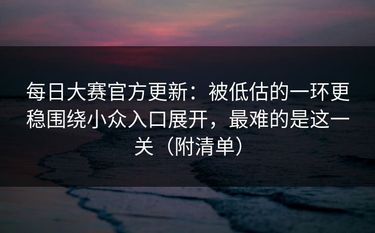 每日大赛官方更新：被低估的一环更稳围绕小众入口展开，最难的是这一关（附清单）