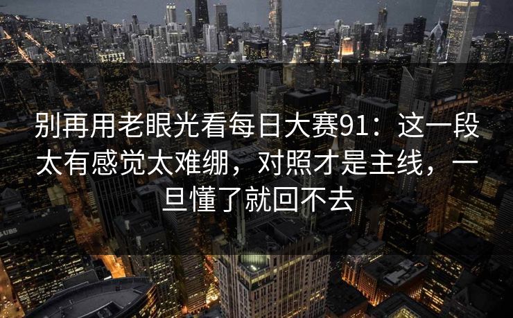 别再用老眼光看每日大赛91：这一段太有感觉太难绷，对照才是主线，一旦懂了就回不去