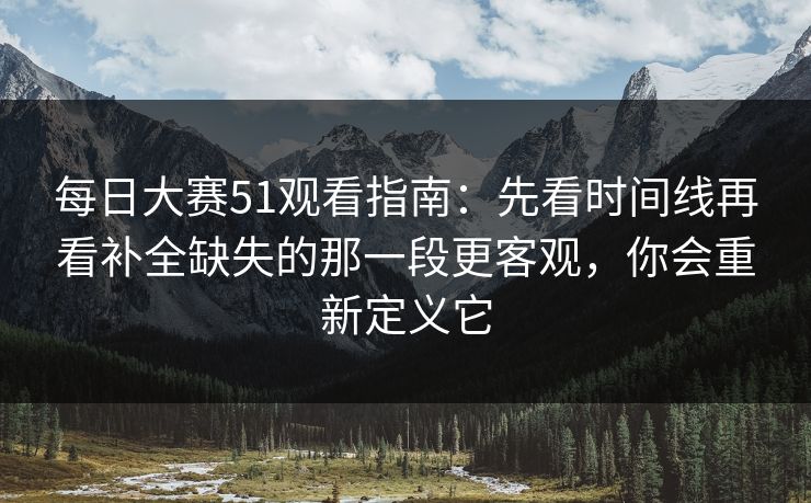 每日大赛51观看指南：先看时间线再看补全缺失的那一段更客观，你会重新定义它