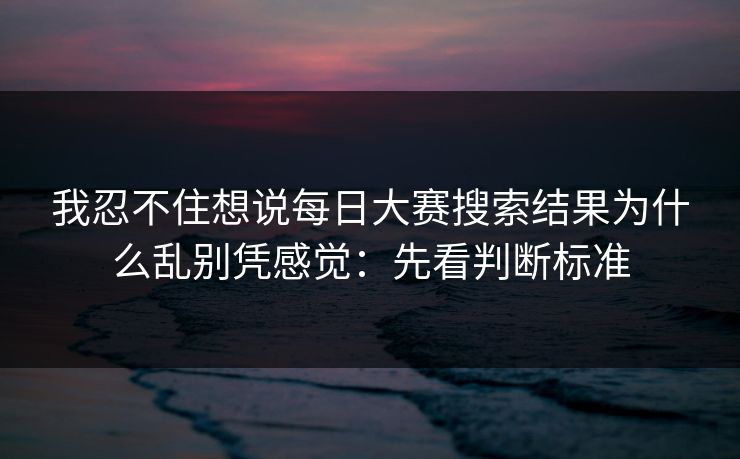 我忍不住想说每日大赛搜索结果为什么乱别凭感觉:先看判断标准 我忍不住想说每日大赛搜索结果为什么乱别凭感觉:先看判断标准