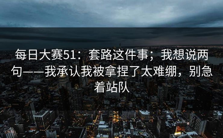 每日大赛51：套路这件事；我想说两句——我承认我被拿捏了太难绷，别急着站队