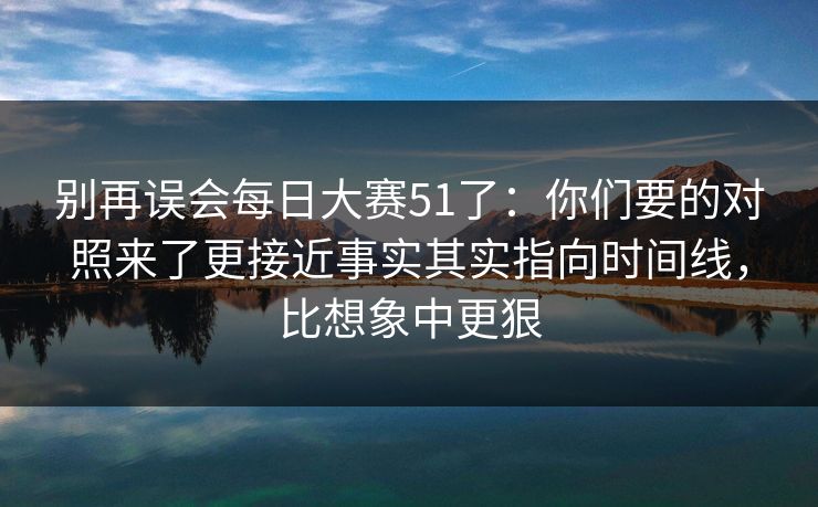 别再误会每日大赛51了：你们要的对照来了更接近事实其实指向时间线，比想象中更狠