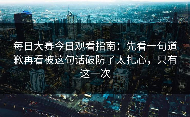 每日大赛今日观看指南：先看一句道歉再看被这句话破防了太扎心，只有这一次
