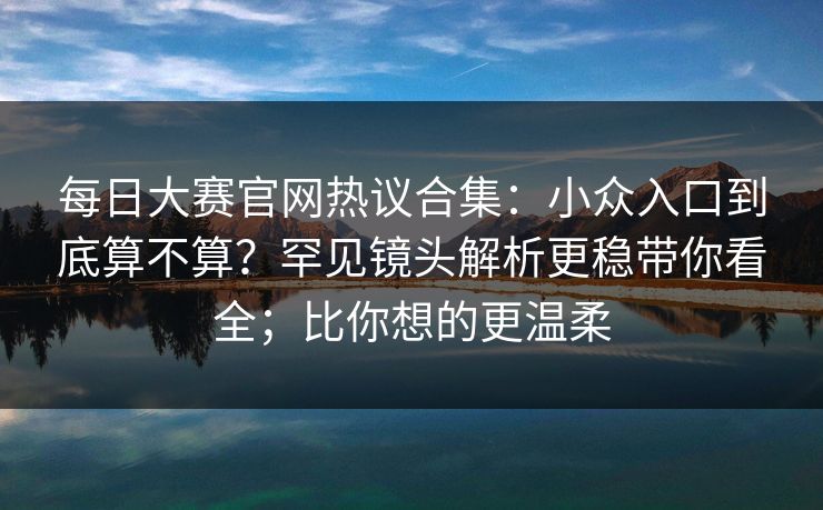 每日大赛官网热议合集：小众入口到底算不算？罕见镜头解析更稳带你看全；比你想的更温柔