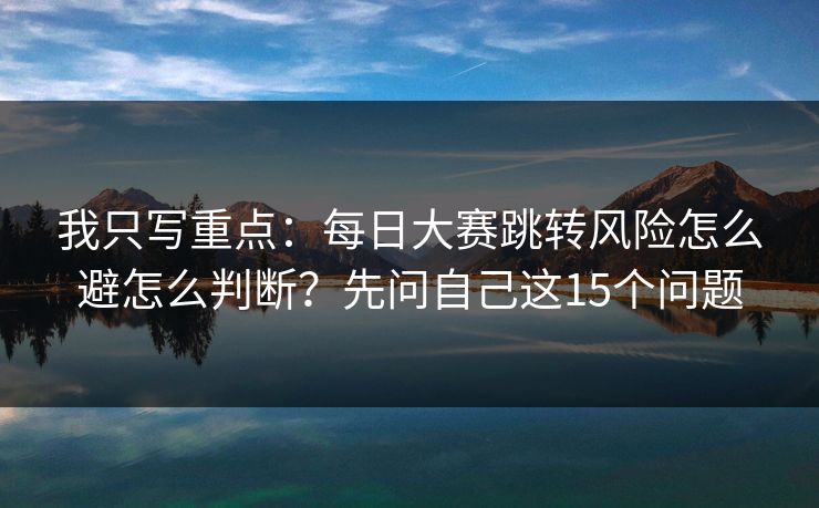 我只写重点：每日大赛跳转风险怎么避怎么判断？先问自己这15个问题