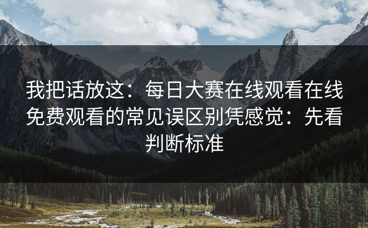 我把话放这：每日大赛在线观看在线免费观看的常见误区别凭感觉：先看判断标准