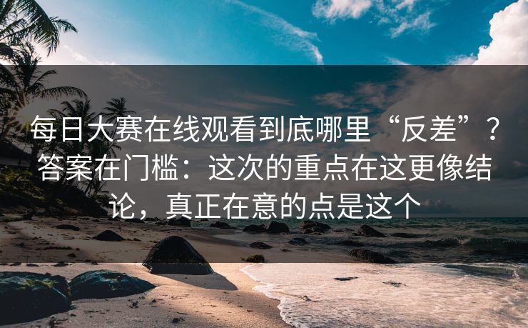 每日大赛在线观看到底哪里“反差”？答案在门槛：这次的重点在这更像结论，真正在意的点是这个