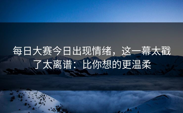每日大赛今日出现情绪，这一幕太戳了太离谱：比你想的更温柔