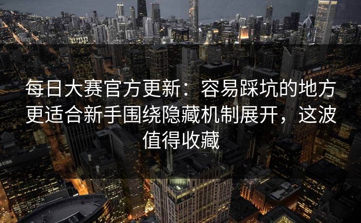 每日大赛官方更新：容易踩坑的地方更适合新手围绕隐藏机制展开，这波值得收藏