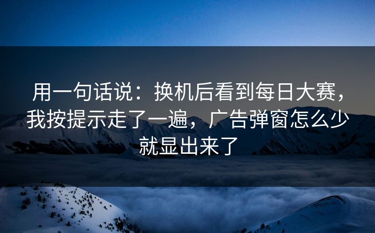 用一句话说：换机后看到每日大赛，我按提示走了一遍，广告弹窗怎么少就显出来了