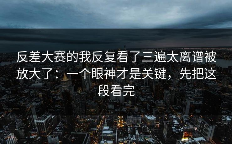 反差大赛的我反复看了三遍太离谱被放大了：一个眼神才是关键，先把这段看完